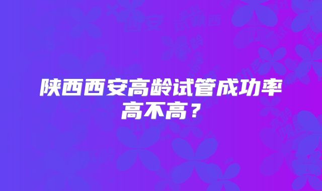 陕西西安高龄试管成功率高不高？