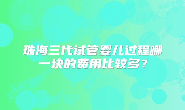 珠海三代试管婴儿过程哪一块的费用比较多？