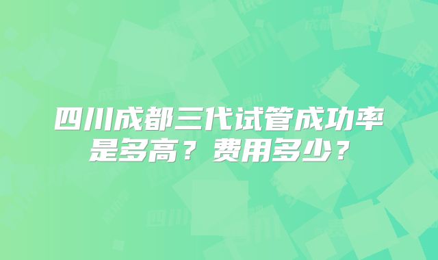 四川成都三代试管成功率是多高？费用多少？