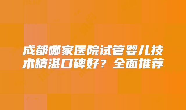 成都哪家医院试管婴儿技术精湛口碑好？全面推荐