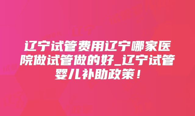 辽宁试管费用辽宁哪家医院做试管做的好_辽宁试管婴儿补助政策！