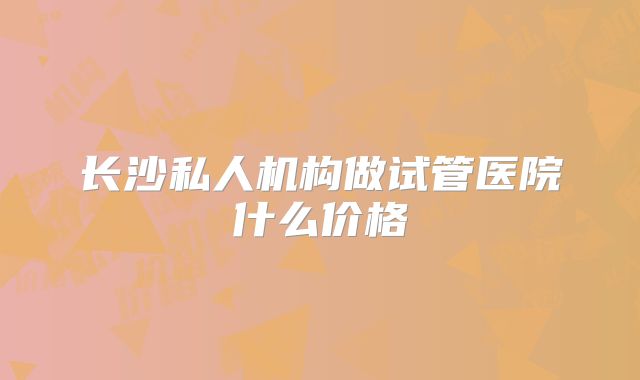 长沙私人机构做试管医院什么价格