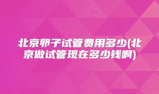 北京卵子试管费用多少(北京做试管现在多少钱啊)