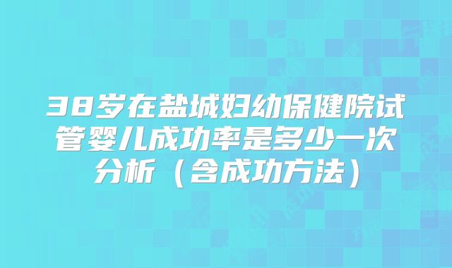 38岁在盐城妇幼保健院试管婴儿成功率是多少一次分析(含成功方法)