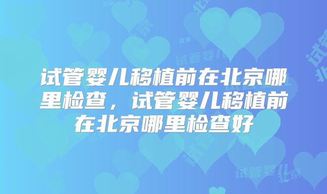 试管婴儿移植前在北京哪里检查，试管婴儿移植前在北京哪里检查好