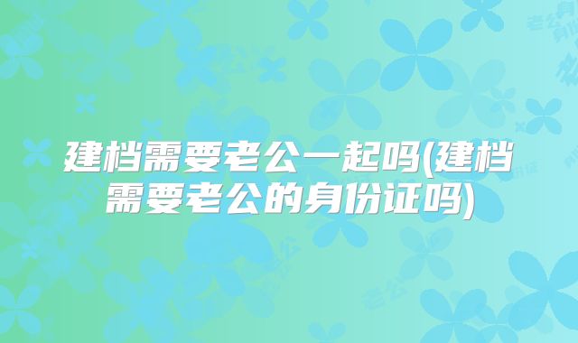 建档需要老公一起吗(建档需要老公的身份证吗)