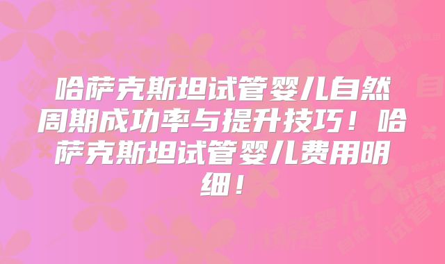 哈萨克斯坦试管婴儿自然周期成功率与提升技巧！哈萨克斯坦试管婴儿费用明细！