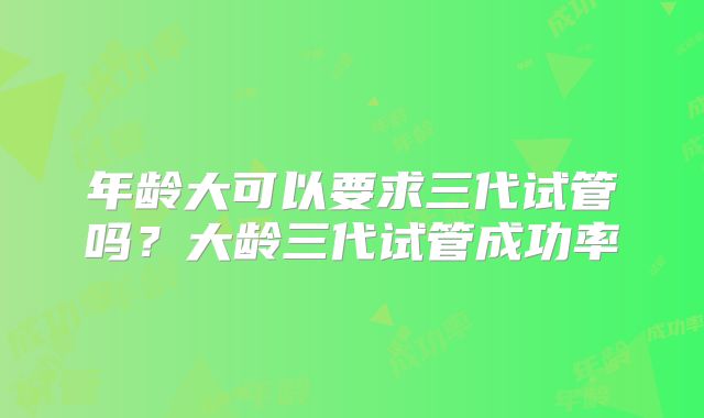 年龄大可以要求三代试管吗?大龄三代试管成功率