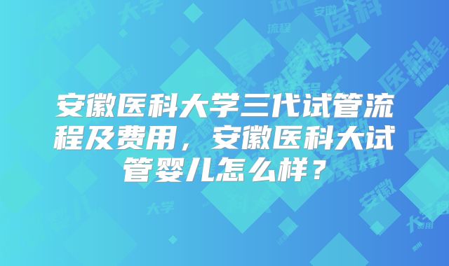 安徽医科大学三代试管流程及费用，安徽医科大试管婴儿怎么样？