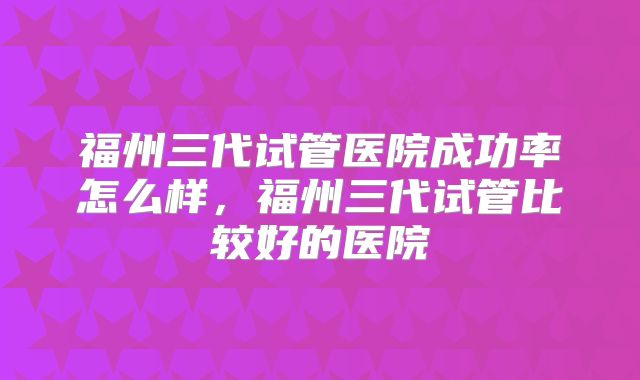 福州三代试管医院成功率怎么样，福州三代试管比较好的医院