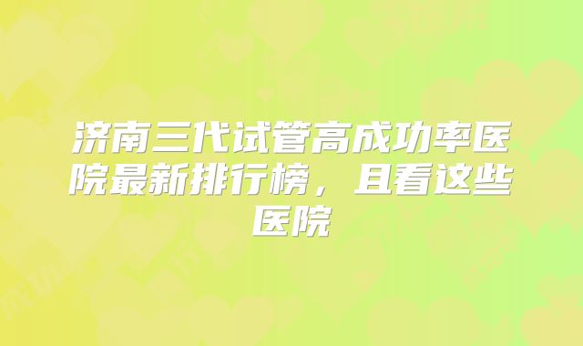 济南三代试管高成功率医院最新排行榜,且看这些医院