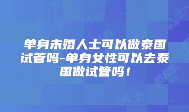 单身未婚人士可以做泰国试管吗-单身女性可以去泰国做试管吗!