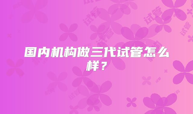 国内机构做三代试管怎么样？