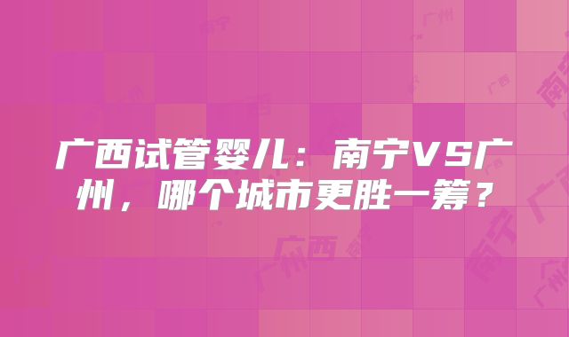 广西试管婴儿：南宁VS广州，哪个城市更胜一筹？