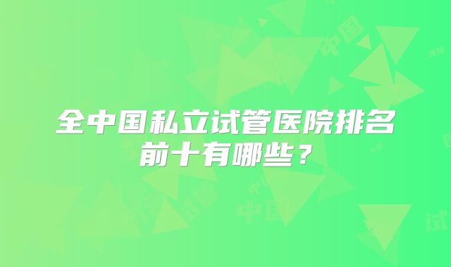 全中国私立试管医院排名前十有哪些?