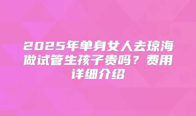 2025年单身女人去琼海做试管生孩子贵吗?费用详细介绍