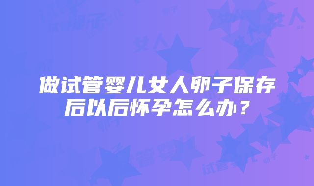 做试管婴儿女人卵子保存后以后怀孕怎么办?