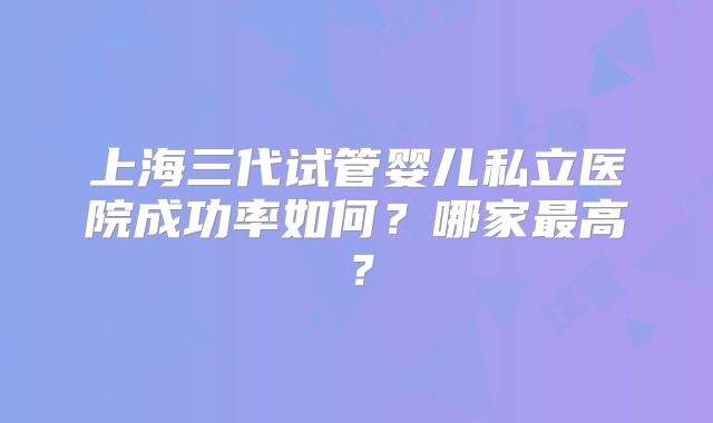上海三代试管婴儿私立医院成功率如何？哪家最高？