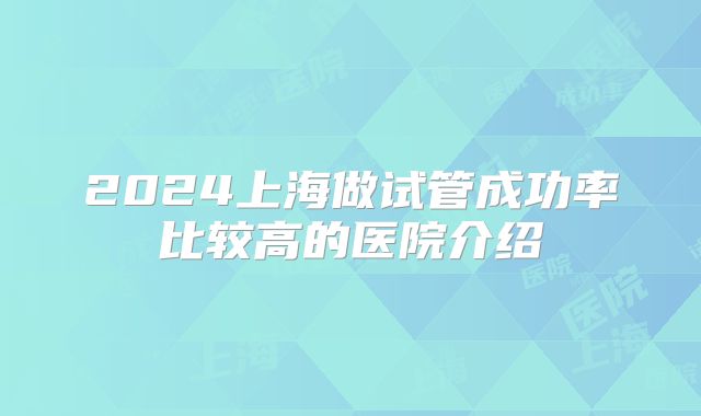 2024上海做试管成功率比较高的医院介绍