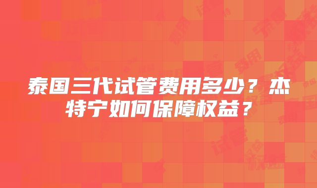 泰国三代试管费用多少？杰特宁如何保障权益？