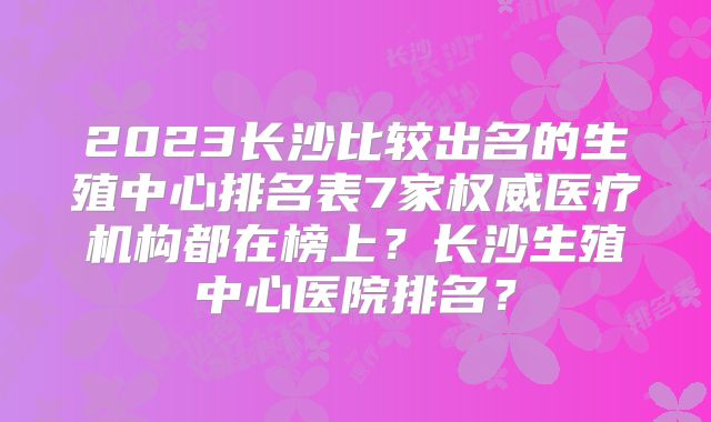 2023长沙比较出名的生殖中心排名表7家权威医疗机构都在榜上?长沙生殖中心医院排名?