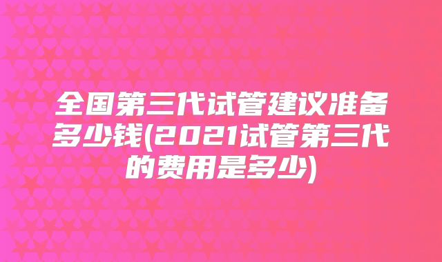 全国第三代试管建议准备多少钱(2021试管第三代的费用是多少)