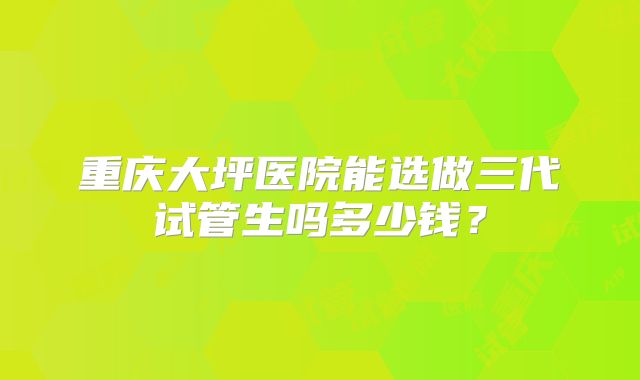 重庆大坪医院能选做三代试管生吗多少钱？