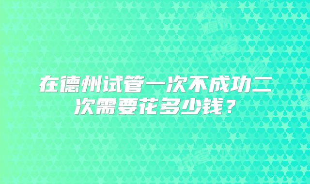 在德州试管一次不成功二次需要花多少钱？