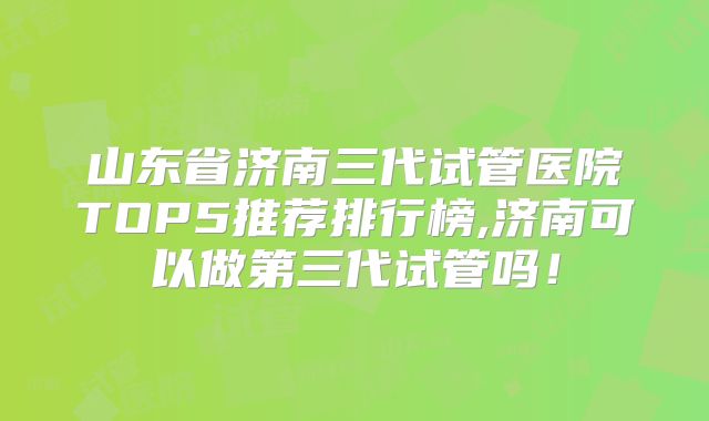 山东省济南三代试管医院TOP5推荐排行榜,济南可以做第三代试管吗！