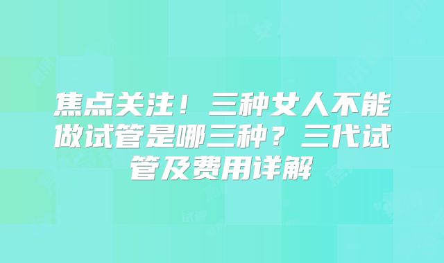 焦点关注！三种女人不能做试管是哪三种？三代试管及费用详解