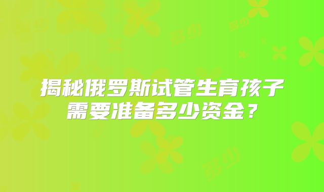 揭秘俄罗斯试管生育孩子需要准备多少资金?