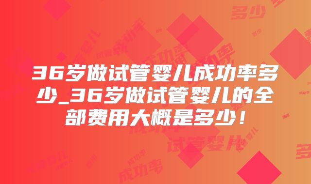 36岁做试管婴儿成功率多少_36岁做试管婴儿的全部费用大概是多少！