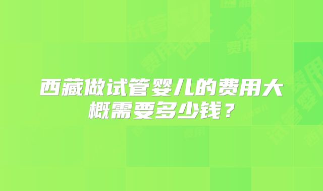 西藏做试管婴儿的费用大概需要多少钱?