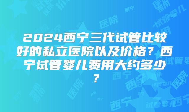 2024西宁三代试管比较好的私立医院以及价格?西宁试管婴儿费用大约多少?
