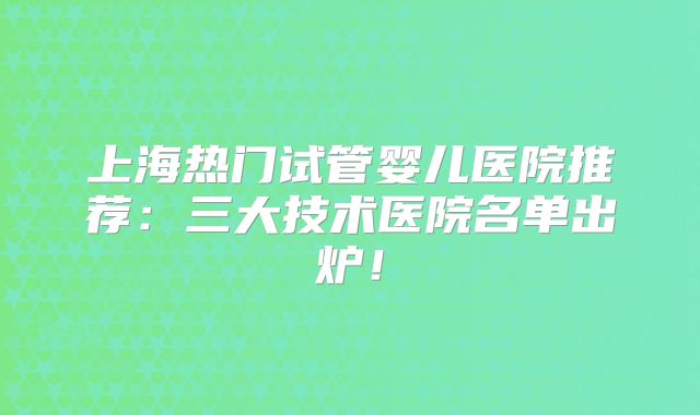 上海热门试管婴儿医院推荐：三大技术医院名单出炉！