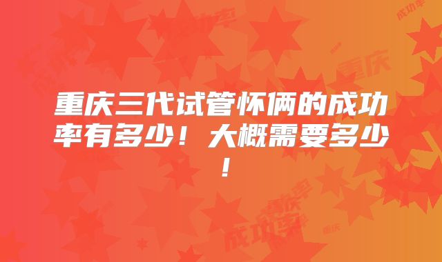 重庆三代试管怀俩的成功率有多少!大概需要多少!
