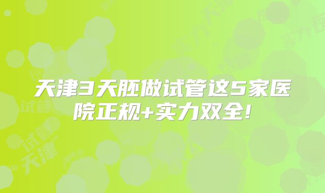 天津3天胚做试管这5家医院正规+实力双全!