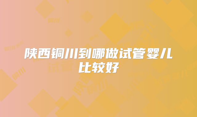 陕西铜川到哪做试管婴儿比较好
