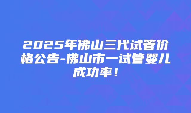 2025年佛山三代试管价格公告-佛山市一试管婴儿成功率！