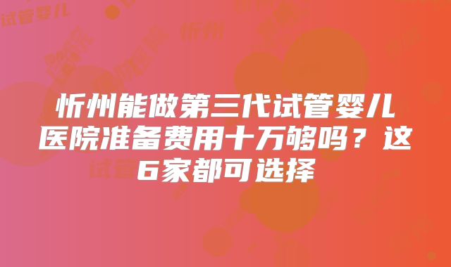 忻州能做第三代试管婴儿医院准备费用十万够吗？这6家都可选择