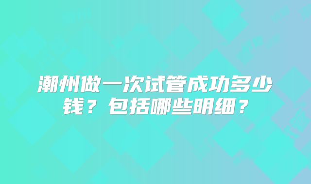 潮州做一次试管成功多少钱？包括哪些明细？