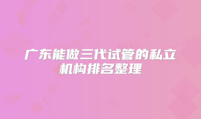 广东能做三代试管的私立机构排名整理