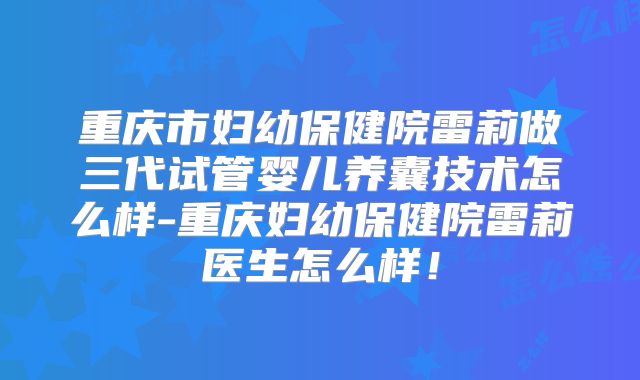 重庆市妇幼保健院雷莉做三代试管婴儿养囊技术怎么样-重庆妇幼保健院雷莉医生怎么样!