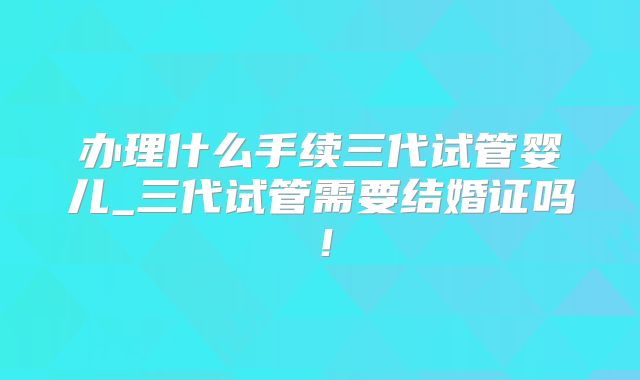 办理什么手续三代试管婴儿_三代试管需要结婚证吗！