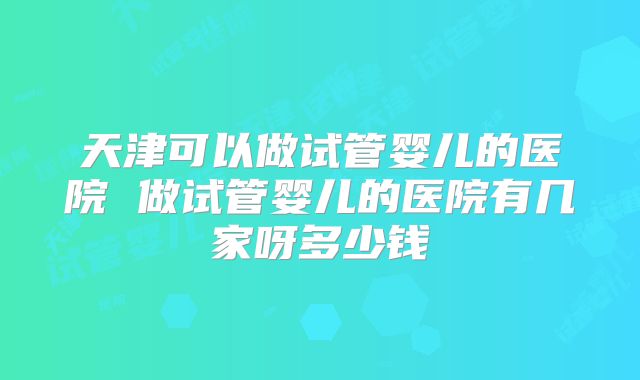 天津可以做试管婴儿的医院 做试管婴儿的医院有几家呀多少钱