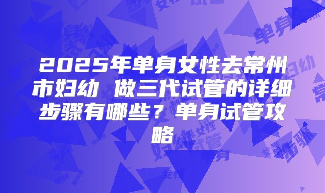 2025年单身女性去常州市妇幼 做三代试管的详细步骤有哪些?单身试管攻略