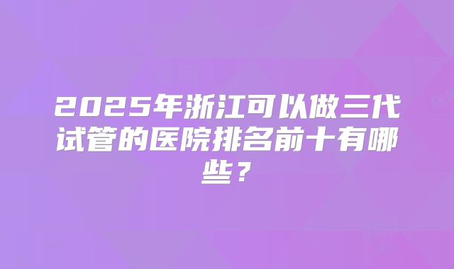 2025年浙江可以做三代试管的医院排名前十有哪些?
