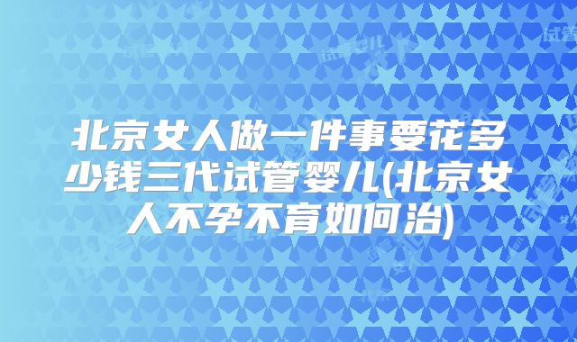 北京女人做一件事要花多少钱三代试管婴儿(北京女人不孕不育如何治)