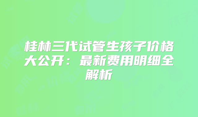 桂林三代试管生孩子价格大公开:最新费用明细全解析