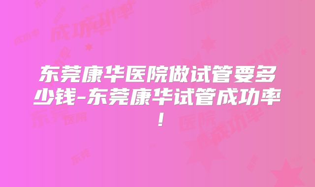 东莞康华医院做试管要多少钱-东莞康华试管成功率！